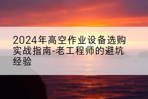 思茅高空作业升降机厂家推荐-2024年高空作业设备选购实战指南-老工程师的避坑经验