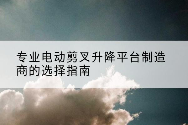 思茅电动剪叉升降平台厂家-专业电动剪叉升降平台制造商的选择指南
