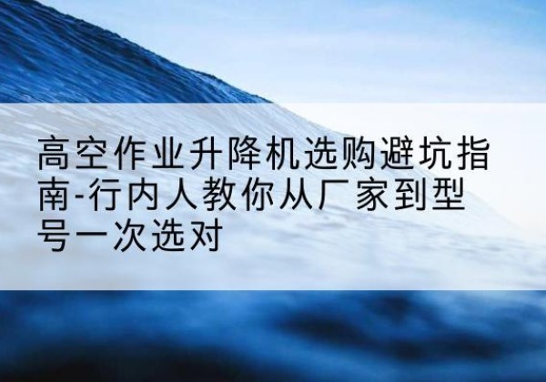 思茅升降平台厂家-高空作业升降机选购避坑指南-行内人教你从厂家到型号一次选对