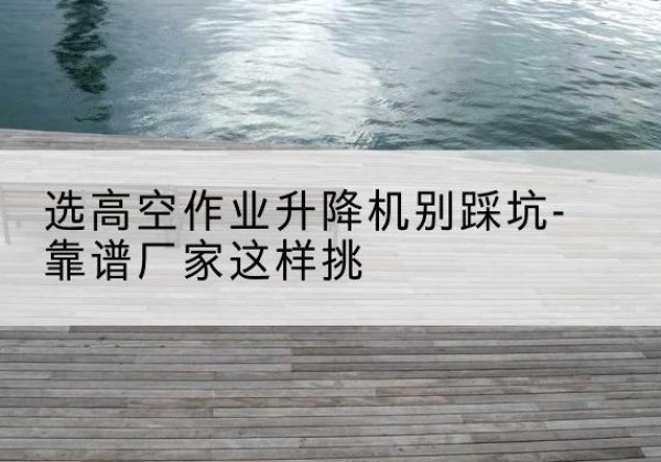 思茅剪叉式升降机厂家-选高空作业升降机别踩坑-靠谱厂家这样挑