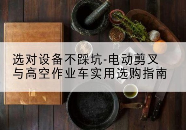 思茅电动剪叉升降平台怎么选-选对设备不踩坑-电动剪叉与高空作业车实用选购指南