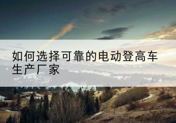 思茅电动登高车厂家-如何选择可靠的电动登高车生产厂家