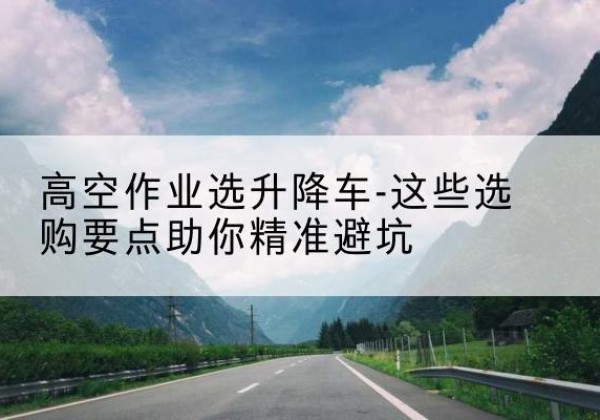 思茅升降车厂家-高空作业选升降车-这些选购要点助你*避坑
