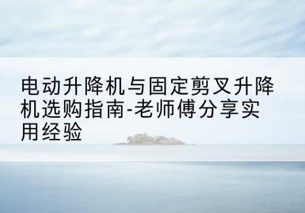 思茅电动升降机怎么选-电动升降机与固定剪叉升降机选购指南-老师傅分享实用经验
