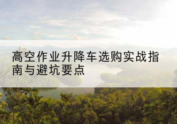思茅升降车怎么选-高空作业升降车选购实战指南与避坑要点