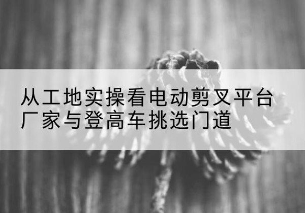 思茅电动剪叉升降平台厂家-从工地实操看电动剪叉平台厂家与登高车挑选门道
