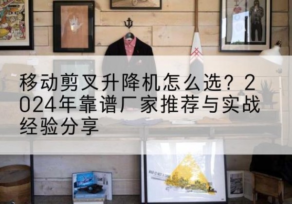 思茅升降平台厂家推荐-移动剪叉升降机怎么选？2024年靠谱厂家推荐与实战经验分享