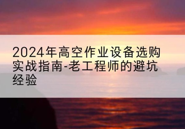 思茅高空作业升降机厂家推荐-2024年高空作业设备选购实战指南-老工程师的避坑经验