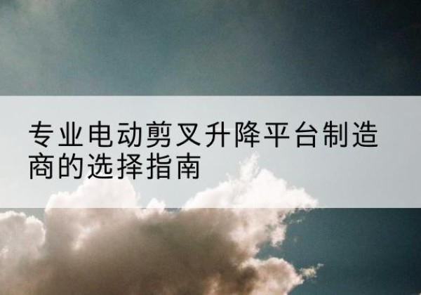 思茅电动剪叉升降平台厂家-专业电动剪叉升降平台制造商的选择指南