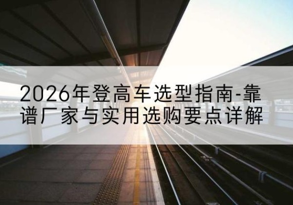 思茅登高车厂家推荐-2026年登高车选型指南-靠谱厂家与实用选购要点详解