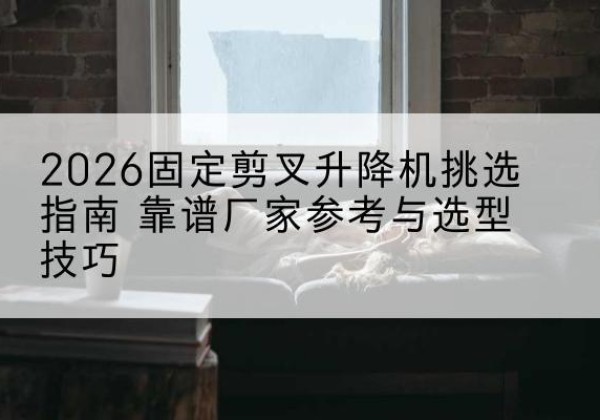 思茅固定剪叉升降机厂家推荐-2026固定剪叉升降机挑选指南 靠谱厂家参考与选型技巧
